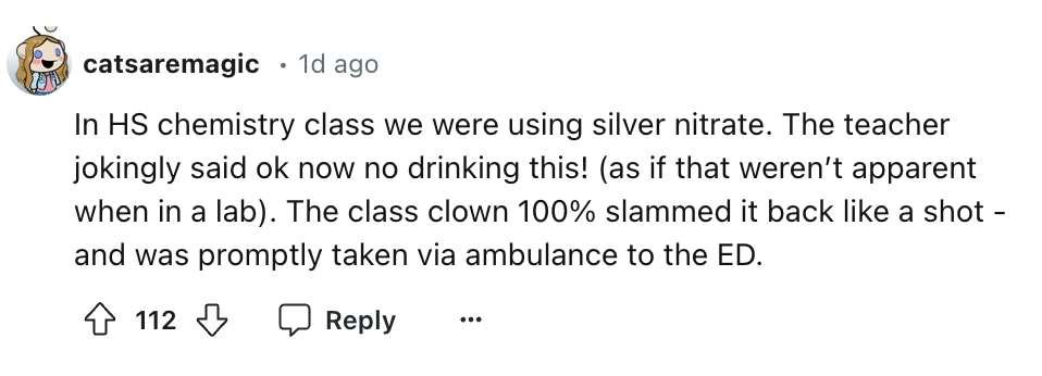 number - catsaremagic . 1d ago In Hs chemistry class we were using silver nitrate. The teacher jokingly said ok now no drinking this! as if that weren't apparent when in a lab. The class clown 100% slammed it back a shot and was promptly taken via ambulan